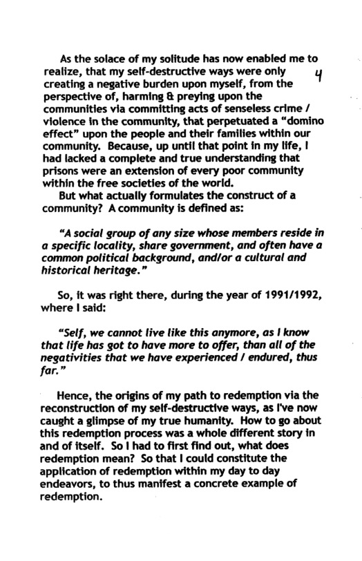 As the solace of my solitude has now enabled me to
realize, that my self-destructive ways were only
creating a negative burden upon myself, from the
perspective of, harming & preying upon the
communities via committing acts of senseless crime /
violence in the community, that perpetuated a “domino
effect” upon the people and their families within our
community. Because, up until that point in my life, |
had lacked a complete and true understanding that
prisons were an extension of every poor community
within the free societies of the world.

But what actually formulates the construct of a
community? A community is defined as:

“A social group of any size whose members reside in
a specific locality, share government, and often have a
common political background, and/or a cultural and
historical heritage.”

So, it was right there, during the year of 1991/1992,
where I said:

“Self, we cannot live like this anymore, as ! know
has got to have more to offer, than all of the
jes that we have experienced / endured, thus

  

Hence, the origins of my path to redemption via the
reconstruction of my self-destructive ways, as I've now
caught a glimpse of my true humanity. How to go about
this redemption process was a whole different story in
and of itself. So | had to first find out, what does
redemption mean? So that | could constitute the
application of redemption within my day to day
endeavors, to thus manifest a concrete example of
redemption.
